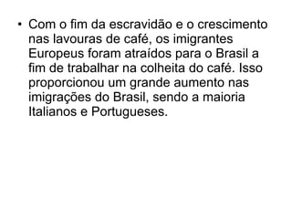 Com o fim da escravidão e o crescimento nas lavouras de café, os imigrantes Europeus foram atraídos para o Brasil a fim de trabalhar na colheita do café. Isso proporcionou um grande aumento nas imigrações do Brasil, sendo a maioria Italianos e Portugueses. 