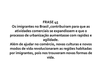 FRASE 45  Os imigrantes no Brasil ,contribuíram para que as atividades comerciais se expandissem e que o processo de urbanização aumentasse com rapidez e agilidade. Além de ajudar no comércio, novas culturas e novos modos de vida revolucionaram as regiões habitadas por imigrantes, pois nos trouxeram novas formas de vida. 