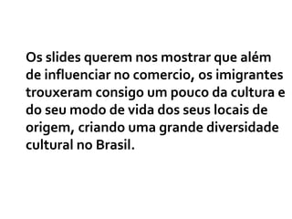 Os slides querem nos mostrar que além de influenciar no comercio, os imigrantes trouxeram consigo um pouco da cultura e do seu modo de vida dos seus locais de origem, criando uma grande diversidade cultural no Brasil. 