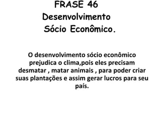 FRASE 46  Desenvolvimento   Sócio Econômico. O desenvolvimento sócio econômico prejudica o clima,pois eles precisam desmatar , matar animais , para poder criar suas plantações e assim gerar lucros para seu país. 