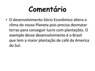 Comentário O desenvolvimento Sócio Econômico altera o clima do nosso Planeta pois precisa desmatar terras para conseguir lucro com plantações. O exemplo desse desenvolvimento é o Brasil que tem a maior plantação de café da America do Sul. 