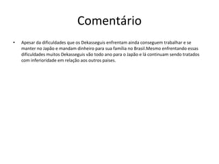 Comentário Apesar da dificuldades que os Dekasseguis enfrentam ainda conseguem trabalhar e se manter no Japão e mandam dinheiro para sua família no Brasil.Mesmo enfrentando essas dificuldades muitos Dekasseguis vão todo ano para o Japão e lá continuam sendo tratados com inferioridade em relação aos outros paises. 