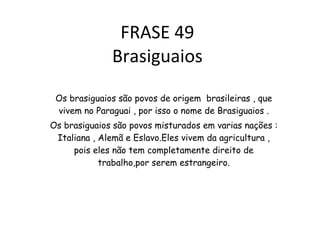 FRASE 49 Brasiguaios Os brasiguaios são povos de origem  brasileiras , que vivem no Paraguai , por isso o nome de Brasiguaios . Os brasiguaios são povos misturados em varias nações : Italiana , Alemã e Eslavo.Eles vivem da agricultura , pois eles não tem completamente direito de trabalho,por serem estrangeiro. 