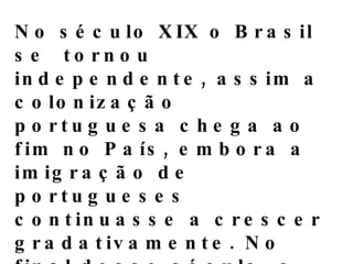 No século XIX o Brasil  se  tornou independente, assim a colonização portuguesa chega ao fim no País, embora a imigração de portugueses continuasse a crescer gradativamente. No final desse século, o fluxo de imigrantes portugueses cresceu rapidamente, sendo superado apenas pelos italianos.A partir daí o numero de imigrantes de todas as partes do mundo começa a crescer no Brasil,enriquecendo assim  cultura,costumes e a religião dos brasileiros.Novas leis,direitos e deveres foram surgindo e assim formando um novo Brasil. 