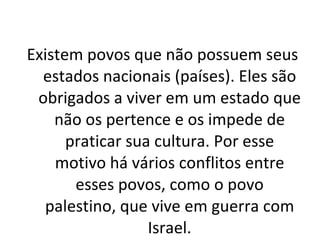 Existem povos que não possuem seus estados nacionais (países). Eles são obrigados a viver em um estado que não os pertence e os impede de praticar sua cultura. Por esse motivo há vários conflitos entre esses povos, como o povo palestino, que vive em guerra com Israel. 
