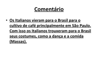 Comentário Os Italianos vieram para o Brasil para o cultivo de café principalmente em São Paulo. Com isso os Italianos trouxeram para o Brasil seus costumes, como a dança e a comida (Massas). 