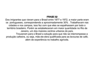 FRASE 52 Dos imigrantes que vieram para o Brasil entre 1877 e 1972, a maior parte eram os  portugueses, correspondendo a aproximadamente 30% . Trabalhavam nas cidades e nos campos, isso fez com que eles se espalhassem por todo o território brasileiro. Porém se estabeleceram em maior quantidade no Rio de Janeiro, um dos maiores centros urbanos do país. Trouxeram para o Brasil a solução para que não se interrompesse a produção cafeeira, ou seja, mão-de-obra qualificada para as lavouras de café, além de experiência no trabalho agrícola . 