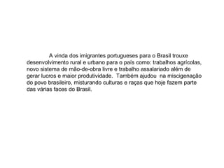 A vinda dos imigrantes portugueses para o Brasil trouxe desenvolvimento rural e urbano para o país como: trabalhos agrícolas, novo sistema de mão-de-obra livre e trabalho assalariado além de gerar lucros e maior produtividade.  Também ajudou  na miscigenação do povo brasileiro, misturando culturas e raças que hoje fazem parte das várias faces do Brasil. 