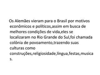 Os Alemães vieram para o Brasil por motivos econômicos e políticos,assim em busca de melhores condições de vida,eles se localizaram no Rio Grande do Sul,foi chamada colônia de povoamento,trazendo suas culturas como construções,religiosidade,língua,festas,musicas. 