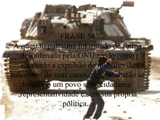 FRASE 54 A questão palestina foi tratado de forma desordenada pela ONU,tendo como resultado a expulsão de milhares de palestinos de suas casas,e que acabarão se tornando um povo sem  cidadania  ,representatividade e sem sua própria política.  