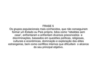 FRASE 5  Os grupos populacionais mais conhecidos, que não conseguiram formar um Estado ou País próprio, tidos como “rebeldes sem casa”, enfrentaram e enfrentam diversos preconceitos  e discriminações, baseados em questões políticas, religiosas, culturais e econômicas, dominação e exploração das elites estrangeiras, bem como conflitos internos que dificultam  o alcance do seu principal objetivo. 