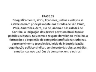 FRASE 55 Geograficamente, sírios, libaneses, judeus e eslavos se estabeleceram principalmente nos estados de São Paulo, Pará, Amazonas, Acre, Rio de janeiro e nas cidades de Coritiba. A imigração dos desses povos no Brasil trouxe padrões culturais, tais como o resgate do valor do trabalho, a formação e a expansão de categorias profissionais urbanas, desenvolvimento tecnológico, inicio da industrialização, organização político-sindical, surgimento das classes médias, e mudanças nos padrões de consumo, entre outros.  