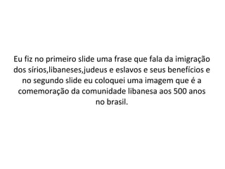 Eu fiz no primeiro slide uma frase que fala da imigração dos sírios,libaneses,judeus e eslavos e seus benefícios e no segundo slide eu coloquei uma imagem que é a comemoração da comunidade libanesa aos 500 anos no brasil. 