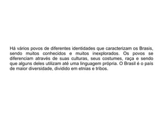 Há vários povos de diferentes identidades que caracterizam os Brasis, sendo muitos conhecidos e muitos inexplorados. Os povos se diferenciam através de suas culturas, seus costumes, raça e sendo que alguns deles utilizam até uma linguagem própria. O Brasil é o país de maior diversidade, dividido em etnias e tribos.  