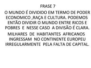 FRASE 7  O MUNDO É DIVIDIDO EM TERMO DE PODER ECONOMICO ,RAÇA E CULTURA. PODEMOS  ENTÃO DIVIDIR O MUNDO ENTRE RICOS E POBRES  E  NESSE CASO  A DIVISÃO É CLARA. MILHARES  DE  HABITANTES  AFRICANOS  INGRESSAM  NO CONTINENTE EUROPEU IRREGULARMENTE  PELA FALTA DE CAPITAL. 