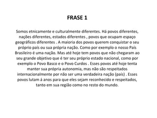 FRASE 1 Somos etnicamente e culturalmente diferentes. Há povos diferentes, nações diferentes, estados diferentes , povos que ocupam espaço geográficos diferentes . A maioria dos povos querem conquistar o seu próprio país ou sua própria nação. Como por exemplo o nosso País Brasileiro é uma nação. Mas até hoje tem povos que não chegaram ao seu grande objetivo que é ter seu próprio estado nacional, como por exemplo o Povo Basco e o Povo Curdos . Esses povos até hoje tenta manter sua própria autonomia, mas não são respeitados internacionalmente por não ser uma verdadeira nação (país) . Esses povos lutam á anos para que eles sejam reconhecido e respeitados, tanto em sua região como no resto do mundo. 