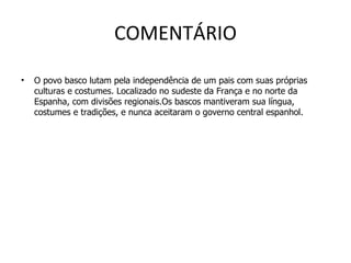 COMENTÁRIO O povo basco lutam pela independência de um pais com suas próprias culturas e costumes. Localizado no sudeste da França e no norte da Espanha, com divisões regionais.Os bascos mantiveram sua língua, costumes e tradições, e nunca aceitaram o governo central espanhol. 