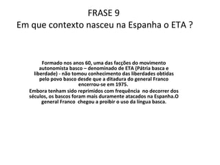 FRASE 9  Em que contexto nasceu na Espanha o ETA ? Formado nos anos 60, uma das facções do movimento autonomista basco – denominado de ETA (Pátria basca e liberdade) - não tomou conhecimento das liberdades obtidas pelo povo basco desde que a ditadura do general Franco encerrou-se em 1975.  Embora tenham sido reprimidos com frequência  no decorrer dos séculos, os bascos foram mais duramente atacados na Espanha.O general Franco  chegou a proibir o uso da língua basca . 