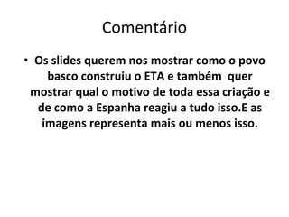Comentário Os slides querem nos mostrar como o povo basco construiu o ETA e também  quer mostrar qual o motivo de toda essa criação e de como a Espanha reagiu a tudo isso.E as imagens representa mais ou menos isso. 