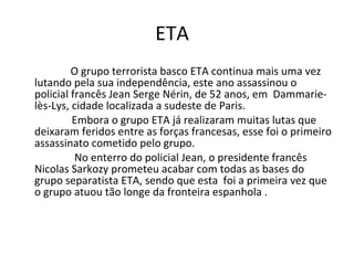 ETA  O grupo terrorista basco ETA continua mais uma vez lutando pela sua independência, este ano assassinou o policial francês Jean Serge Nérin, de 52 anos, em  Dammarie-lès-Lys, cidade localizada a sudeste de Paris.  Embora o grupo ETA já realizaram muitas lutas que deixaram feridos entre as forças francesas, esse foi o primeiro assassinato cometido pelo grupo. No enterro do policial Jean, o presidente francês Nicolas Sarkozy prometeu acabar com todas as bases do grupo separatista ETA, sendo que esta  foi a primeira vez que o grupo atuou tão longe da fronteira espanhola .  