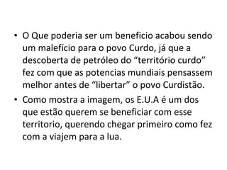 O Que poderia ser um beneficio acabou sendo um malefício para o povo Curdo, já que a descoberta de petróleo do “território curdo” fez com que as potencias mundiais pensassem melhor antes de “libertar” o povo Curdistão.  Como mostra a imagem, os E.U.A é um dos que estão querem se beneficiar com esse territorio, querendo chegar primeiro como fez com a viajem para a lua. 