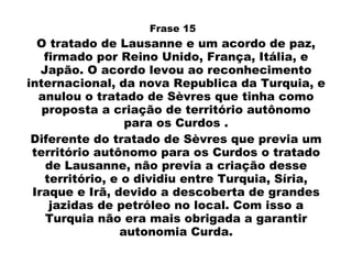 Frase 15  O  tratado  de Lausanne e um  acordo  de  paz ,  firmado por Reino Unido, França, Itália, e Japão. O acordo levou ao reconhecimento internacional, da nova Republica da Turquia, e anulou o tratado de Sèvres que tinha como proposta a criação de território autônomo para os Curdos . Diferente  do tratado  de Sèvres que previa um território autônomo para os Curdos o tratado de Lausanne, não previa a criação desse território, e o dividiu entre Turquia, Síria, Iraque e Irã, devido a descoberta de grandes jazidas de petróleo no local. Com isso a Turquia não era mais obrigada a garantir autonomia Curda. 