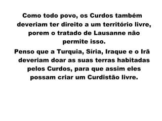 Como todo povo, os Curdos também deveriam ter direito a um território livre, porem o tratado de Lausanne não permite isso. Penso   que   a Turquia, Síria, Iraque e o Irã deveriam doar as suas terras habitadas pelos Curdos, para que assim eles possam criar um Curdistão livre. 
