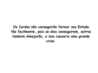 Os Curdos não conseguirão formar seu Estado tão facilmente, pois se eles conseguirem, outros tamb é m almejarão, e isso causaria uma grande crise. 