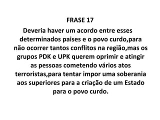 FRASE 17 Deveria haver um acordo entre esses determinados paises e o povo curdo,para não ocorrer tantos conflitos na região,mas os grupos PDK e UPK querem oprimir e atingir as pessoas cometendo vários atos terroristas,para tentar impor uma soberania aos superiores para a criação de um Estado para o povo curdo. 