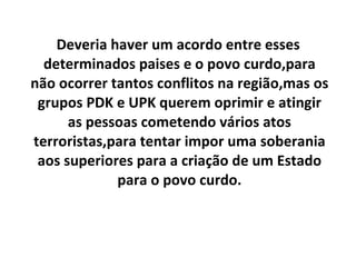 Deveria haver um acordo entre esses determinados paises e o povo curdo,para não ocorrer tantos conflitos na região,mas os grupos PDK e UPK querem oprimir e atingir as pessoas cometendo vários atos terroristas,para tentar impor uma soberania aos superiores para a criação de um Estado para o povo curdo. 