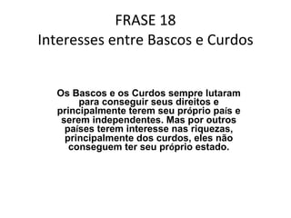 FRASE 18 Interesses entre Bascos e Curdos Os Bascos e os Curdos sempre lutaram para conseguir seus direitos e principalmente terem seu pr ó prio pa í s e serem independentes. Mas por outros pa í ses terem interesse nas riquezas, principalmente dos curdos, eles não conseguem ter seu pr ó prio estado. 