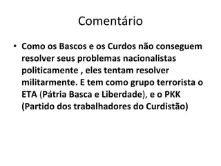 Comentário Como os Bascos e os Curdos não conseguem resolver seus problemas nacionalistas politicamente , eles tentam resolver militarmente. E tem como grupo terrorista o ETA  ( Pátria Basca e Liberdade ),  e o PKK (Partido dos trabalhadores do Curdistão) 