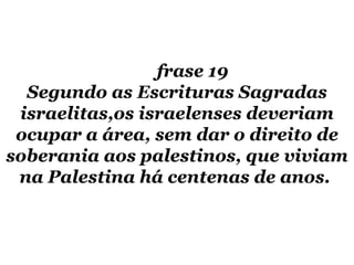frase 19  Segundo as Escrituras Sagradas israelitas,os israelenses deveriam ocupar a área, sem dar o direito de soberania aos palestinos, que viviam na Palestina há centenas de anos.  