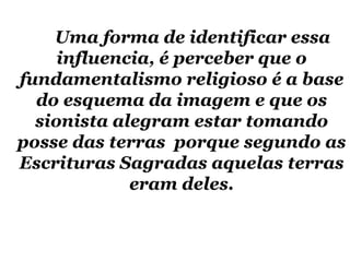 Uma forma de identificar essa influencia, é perceber que o fundamentalismo religioso é a base do esquema da imagem e que os sionista alegram estar tomando posse das terras  porque segundo as Escrituras Sagradas aquelas terras eram deles. 
