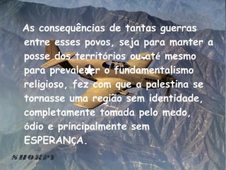 As consequências de tantas guerras entre esses povos, seja para manter a posse dos territ ó rios ou at é  mesmo para prevalecer o fundamentalismo religioso, fez com que a palestina se tornasse uma região sem identidade, completamente tomada pelo medo,  ó dio e principalmente sem ESPERAN Ç A. 