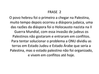 FRASE  2 O povo hebreu foi o primeiro a chegar na Palestina, muito tempo depois ocorreu a diáspora judaica, uma das razões da diáspora foi o Holocausto nazista na II Guerra Mundial, com essa invasão de judeus os Palestinos não gostaram e entraram em conflitos. Para tentar solucionar o problema a ONU dividiu as terras em Estado Judeu e Estado Árabe que seria a Palestina, mas o estado palestino não foi organizado, e vivem em conflitos até hoje. 