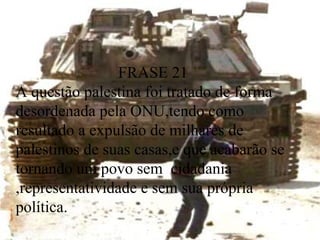 FRASE 21  A questão palestina foi tratado de forma desordenada pela ONU,tendo como resultado a expulsão de milhares de palestinos de suas casas,e que acabarão se tornando um povo sem  cidadania  ,representatividade e sem sua própria política.  