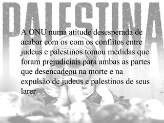 A ONU numa atitude desesperada de acabar com os com os conflitos entre judeus e palestinos tomou medidas que foram prejudiciais para ambas as partes que desencadeou na morte e na expulsão de judeus e palestinos de seus larer  