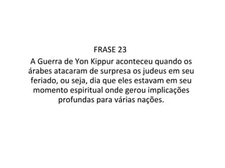 FRASE 23  A Guerra de Yon Kippur aconteceu quando os árabes atacaram de surpresa os judeus em seu feriado, ou seja, dia que eles estavam em seu momento espiritual onde gerou implicações profundas para várias nações. 