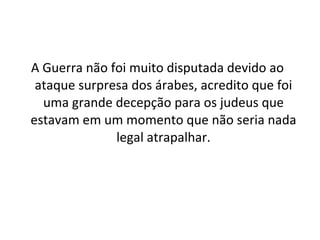 A Guerra não foi muito disputada devido ao ataque surpresa dos árabes, acredito que foi uma grande decepção para os judeus que estavam em um momento que não seria nada legal atrapalhar. 