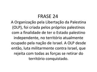 FRASE 24  A Organização pela Libertação da Palestina (OLP), foi criada pelos próprios palestinos com a finalidade de ter o Estado palestino independente, no território atualmente ocupado pela nação de Israel. A OLP desde então, luta militarmente contra Israel, que rejeita com todas as forças se retirar do território conquistado. 