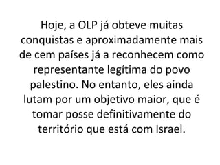 Hoje, a OLP já obteve muitas conquistas e aproximadamente mais de cem países já a reconhecem como representante legítima do povo palestino. No entanto, eles ainda lutam por um objetivo maior, que é tomar posse definitivamente do território que está com Israel. 