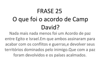 FRASE 25  O que foi o acordo de Camp David? Nada mais nada menos foi um Acordo de paz entre Egito e Israel.Em que ambos assinaram para acabar com os conflitos e guerras,e devolver seus territórios dominados pelo inimigo.Que com a paz foram devolvidos e os países acalmados . 