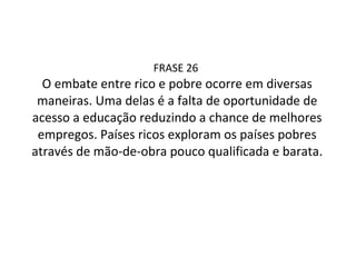 FRASE 26  O embate entre rico e pobre ocorre em diversas maneiras. Uma delas é a falta de oportunidade de acesso a educação reduzindo a chance de melhores empregos. Países ricos exploram os países pobres através de mão-de-obra pouco qualificada e barata. 
