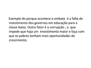Exemplo do porque acontece o embate  é a falta de investimento dos governos em educação para a classe baixa. Outro fator é a corrupção , o  que impede que haja um  investimento maior e faça com que os pobres tenham mais oportunidades de crescimento. 