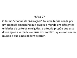 FRASE 27 O termo “choque de civilizações” foi uma teoria criada por um cientista americano que dividiu o mundo em diferentes unidades de culturas e religiões, e a teoria propõe que essa diferença é a verdadeira causa dos conflitos que ocorrem no mundo e que ainda podem ocorrer. 