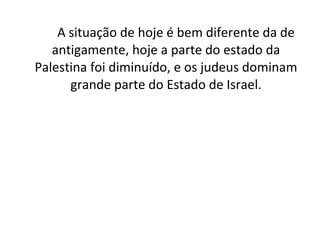 A situação de hoje é bem diferente da de antigamente, hoje a parte do estado da Palestina foi diminuído, e os judeus dominam grande parte do Estado de Israel. 
