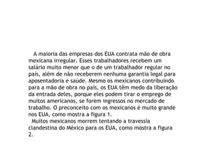 A maioria das empresas dos EUA contrata mão de obra mexicana irregular. Esses trabalhadores recebem um salário muito menor que o de um trabalhador regular no país, além de não receberem nenhuma garantia legal para aposentadoria e saúde. Mesmo os mexicanos contribuindo para a mão de obra no país, os EUA têm medo da liberação da entrada deles, porque eles podem tirar o emprego de muitos americanos, se forem ingressos no mercado de trabalho. O preconceito com os mexicanos é muito grande nos EUA, como mostra a figura 1. Muitos mexicanos morrem tentando a travessia clandestina do México para os EUA, como mostra a figura 2.  