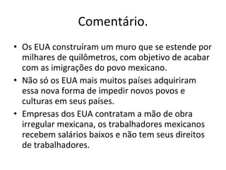 Comentário. Os EUA construíram um muro que se estende por milhares de quilômetros, com objetivo de acabar com as imigrações do povo mexicano. Não só os EUA mais muitos países adquiriram essa nova forma de impedir novos povos e culturas em seus países. Empresas dos EUA contratam a mão de obra irregular mexicana, os trabalhadores mexicanos recebem salários baixos e não tem seus direitos de trabalhadores. 