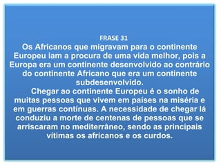   FRASE 31 Os Africanos que migravam para o continente Europeu iam a procura de uma vida melhor, pois a Europa era um continente desenvolvido ao contrário do continente Africano que era um continente subdesenvolvido.   Chegar ao continente Europeu é o sonho de muitas pessoas que vivem em países na miséria e em guerras contínuas. A necessidade de chegar lá conduziu a morte de centenas de pessoas que se arriscaram no mediterrâneo, sendo as principais vítimas os africanos e os curdos. 